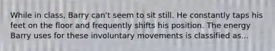 While in class, Barry can't seem to sit still. He constantly taps his feet on the floor and frequently shifts his position. The energy Barry uses for these involuntary movements is classified as...