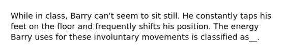 While in class, Barry can't seem to sit still. He constantly taps his feet on the floor and frequently shifts his position. The energy Barry uses for these involuntary movements is classified as__.