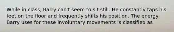 While in class, Barry can't seem to sit still. He constantly taps his feet on the floor and frequently shifts his position. The energy Barry uses for these involuntary movements is classified as