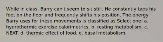 While in class, Barry can't seem to sit still. He constantly taps his feet on the floor and frequently shifts his position. The energy Barry uses for these movements is classified as Select one: a. hydrothermic exercise calorimetrics. b. resting metabolism. c. NEAT. d. thermic effect of food. e. basal metabolism.