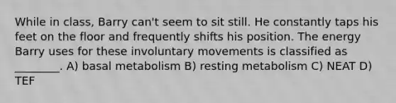 While in class, Barry can't seem to sit still. He constantly taps his feet on the floor and frequently shifts his position. The energy Barry uses for these involuntary movements is classified as ________. A) basal metabolism B) resting metabolism C) NEAT D) TEF