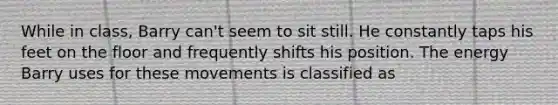 While in class, Barry can't seem to sit still. He constantly taps his feet on the floor and frequently shifts his position. The energy Barry uses for these movements is classified as