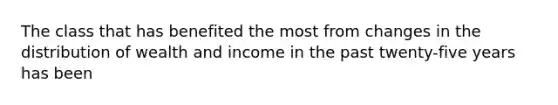 The class that has benefited the most from changes in the distribution of wealth and income in the past twenty-five years has been