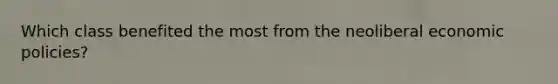 Which class benefited the most from the neoliberal economic policies?