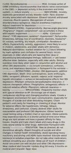 CLASS: Benzodiazepines ------------------- MOA: increase action of GABA (inhibitory neurotransmitter that blocks nerve transmission in the CNS)--> depresses activity in the brainstem and limbic system---> reduce anxiety ------------------- INDICATIONS: -Anxiety, especially generalized anxiety disorder (GAD) -Panic disorder -Anxiety associated with depression -Ethanol (alcohol) withdrawal -Insomnia -Muscle spasms -Management of seizure disorders/status epilepticus -Adjunct anesthesia treatment -Adjunct treatment for depression -------------------- CONTRAINDICATIONS: -Hypersensitivity -Narrow-angle glaucoma -Pregnancy* -Hepatic compromise*: can accumulate in those with hepatic impairment -------------------- ADRs: -Confusion* -Ataxia* -*CNS depression, sedation* -Hypotension* -Tachycardia -Drowsiness, lethargy loss of coordination, dizziness, headache* -GI: nausea, vomiting, dry mouth, constipation -Paradoxical effects (hyperactivity, anxiety, aggression): more likely to occur in children, adolescents, and older adults with dementia -Rebound disinhibition: marked sedation for 1-2 hours following by mark agitation and confusion for several hours; occurs especially in older adults who are tapering their dose or discontinuing benzodiazepine therapy -Addiction--> use lowest effective dose -Sedation, especially with older adults -Toxicity: overdose most likely when taken in conjunction with alcohol and other CNS depressants--> s/s include somnolence, confusion, coma, and respiratory depression--> flumazenil is the antidote -------------------- INTERACTIONS: -Alcohol, CNS depressants: additive CNS depression, death -Oral contraceptives, azole antifungals, SSRIs, verapamil, diltiazem, opioids, valproic acid: impaired hepatic elimination--> enhances benzodiazepine effects like CNS depression -Rifampin: enhances benzodiazepine clearance--> reduces therapeutic effects -Theophylline: antagonistic effects--> reduced sedative effects -Phenytoin: reduced clearance--> toxicity -------------------- IMPLICATIONS: -Frequently monitor vitals with special attention to BP -Encourage use of elastic compression stockings and changing positions slowly -Create a therapeutic environment for open communication, especially for thoughts of suicide and other disturbing thoughts -Check patient's oral cavity for hoarding or cheeking of drugs -Monitor for adverse effects like hypotension, lethargy, fatigue, drowsiness, and confusion -Closely observe older adults for oversedation and profound CNS depression -Obtain baseline visual testing using a Snellen chart or eye exam -Obese patients may experience toxicity in a shorter period of time since these drugs are lipid soluble and have a greater affinity for fatty tissues -Double and triple check labels and many drugs in this class sound similar to other drugs -Administer flumazenil with toxicity -------------------- EDUCATION: -Take as directed; do not discontinue abruptly -Report thoughts of suicide and other changes in mental health immediately -Avoid operating heavy machinery and driving until ADRs have resolved -Educate about tolerance to sedative properties -Do not take other medications without consulting your provider -Keep out of reach of children -Avoid concurrent use with alcohol and other CNS depressants -Wear medical alert bracelet -Update drug list every 3 months on medical alert bracelet -Taper dose