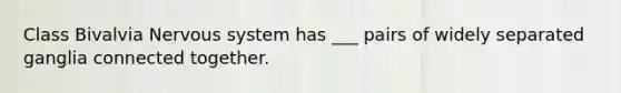 Class Bivalvia Nervous system has ___ pairs of widely separated ganglia connected together.