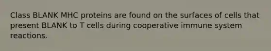 Class BLANK MHC proteins are found on the surfaces of cells that present BLANK to T cells during cooperative immune system reactions.