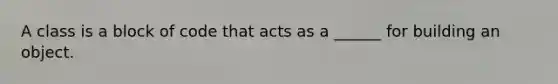 A class is a block of code that acts as a ______ for building an object.