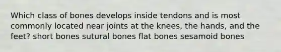 Which class of bones develops inside tendons and is most commonly located near joints at the knees, the hands, and the feet? short bones sutural bones flat bones sesamoid bones