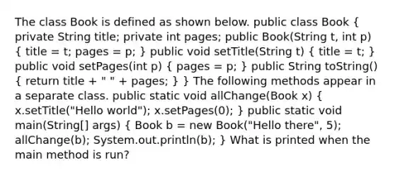 The class Book is defined as shown below. public class Book ( private String title; private int pages; public Book(String t, int p) { title = t; pages = p; ) public void setTitle(String t) ( title = t; ) public void setPages(int p) ( pages = p; ) public String toString() ( return title + " " + pages; ) } The following methods appear in a separate class. public static void allChange(Book x) ( x.setTitle("Hello world"); x.setPages(0); ) public static void main(String[] args) ( Book b = new Book("Hello there", 5); allChange(b); System.out.println(b); ) What is printed when the main method is run?