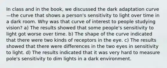 In class and in the book, we discussed the dark adaptation curve—the curve that shows a person's sensitivity to light over time in a dark room. Why was that curve of interest to people studying vision? a) The results showed that some people's sensitivity to light got worse over time. b) The shape of the curve indicated that there were two kinds of receptors in the eye. c) The results showed that there were differences in the two eyes in sensitivity to light. d) The results indicated that it was very hard to measure pole's sensitivity to dim lights in a dark environment.