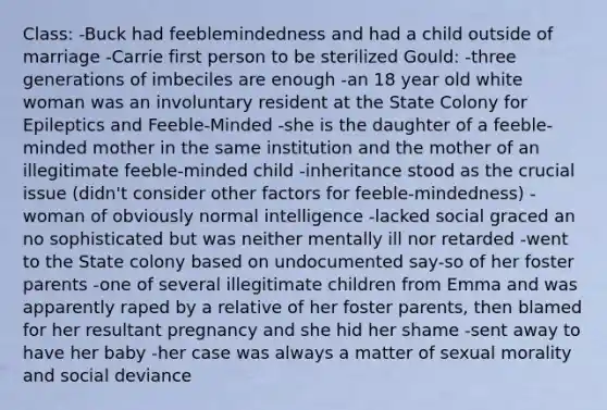 Class: -Buck had feeblemindedness and had a child outside of marriage -Carrie first person to be sterilized Gould: -three generations of imbeciles are enough -an 18 year old white woman was an involuntary resident at the State Colony for Epileptics and Feeble-Minded -she is the daughter of a feeble-minded mother in the same institution and the mother of an illegitimate feeble-minded child -inheritance stood as the crucial issue (didn't consider other factors for feeble-mindedness) -woman of obviously normal intelligence -lacked social graced an no sophisticated but was neither mentally ill nor retarded -went to the State colony based on undocumented say-so of her foster parents -one of several illegitimate children from Emma and was apparently raped by a relative of her foster parents, then blamed for her resultant pregnancy and she hid her shame -sent away to have her baby -her case was always a matter of sexual morality and social deviance