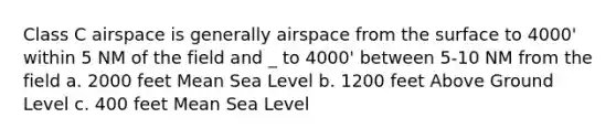 Class C airspace is generally airspace from the surface to 4000' within 5 NM of the field and _ to 4000' between 5-10 NM from the field a. 2000 feet Mean Sea Level b. 1200 feet Above Ground Level c. 400 feet Mean Sea Level