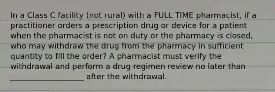 In a Class C facility (not rural) with a FULL TIME pharmacist, if a practitioner orders a prescription drug or device for a patient when the pharmacist is not on duty or the pharmacy is closed, who may withdraw the drug from the pharmacy in sufficient quantity to fill the order? A pharmacist must verify the withdrawal and perform a drug regimen review no later than ___________________ after the withdrawal.