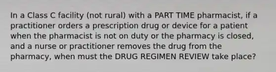 In a Class C facility (not rural) with a PART TIME pharmacist, if a practitioner orders a prescription drug or device for a patient when the pharmacist is not on duty or the pharmacy is closed, and a nurse or practitioner removes the drug from the pharmacy, when must the DRUG REGIMEN REVIEW take place?