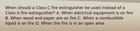 When should a Class C fire extinguisher be used instead of a Class A fire extinguisher? A. When electrical equipment is on fire B. When wood and paper are on fire C. When a combustible liquid is on fire D. When the fire is in an open area