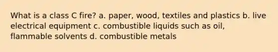 What is a class C fire? a. paper, wood, textiles and plastics b. live electrical equipment c. combustible liquids such as oil, flammable solvents d. combustible metals