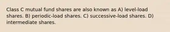 Class C mutual fund shares are also known as A) level-load shares. B) periodic-load shares. C) successive-load shares. D) intermediate shares.