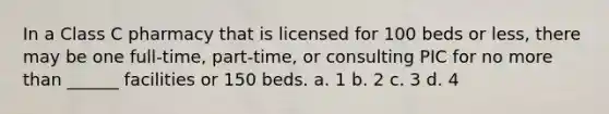 In a Class C pharmacy that is licensed for 100 beds or less, there may be one full-time, part-time, or consulting PIC for no more than ______ facilities or 150 beds. a. 1 b. 2 c. 3 d. 4