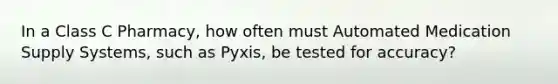 In a Class C Pharmacy, how often must Automated Medication Supply Systems, such as Pyxis, be tested for accuracy?