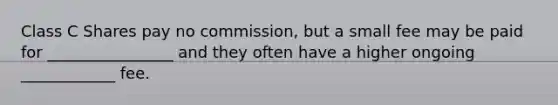 Class C Shares pay no commission, but a small fee may be paid for ________________ and they often have a higher ongoing ____________ fee.