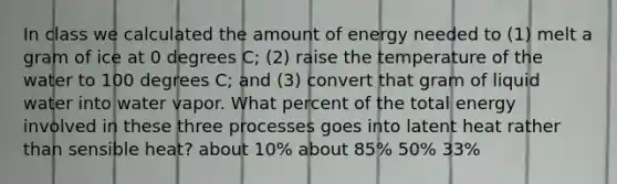 In class we calculated the amount of energy needed to (1) melt a gram of ice at 0 degrees C; (2) raise the temperature of the water to 100 degrees C; and (3) convert that gram of liquid water into water vapor. What percent of the total energy involved in these three processes goes into latent heat rather than sensible heat? about 10% about 85% 50% 33%