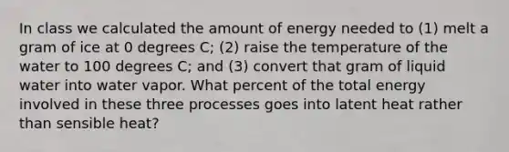 In class we calculated the amount of energy needed to (1) melt a gram of ice at 0 degrees C; (2) raise the temperature of the water to 100 degrees C; and (3) convert that gram of liquid water into water vapor. What percent of the total energy involved in these three processes goes into latent heat rather than sensible heat?