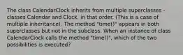 The class CalendarClock inherits from multiple superclasses - classes Calendar and Clock, in that order. (This is a case of multiple inheritance). The method "time()" appears in both superclasses but not in the subclass. When an instance of class CalendarClock calls the method "time()", which of the two possibilities is executed?