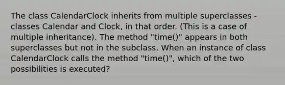 The class CalendarClock inherits from multiple superclasses - classes Calendar and Clock, in that order. (This is a case of multiple inheritance). The method "time()" appears in both superclasses but not in the subclass. When an instance of class CalendarClock calls the method "time()", which of the two possibilities is executed?