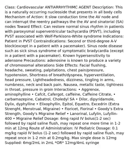 Class: Cardiovascular ANTIARRHYTHIMC AGENT Description: This is a naturally occurring nucleoside that presents in all body cells Mechanism of Action: It slow conduction time the AV node and can interrupt the reentry pathways the the AV and sinatorial (SA) nodes Toward Effect: Can restore normal sinus rhythm in patients with paroxysmal superventricular tachycardia (PSVT), including PVST associated with Wolf-Parkisons-White syndrome Indications: Patient in PVST Contraindications: Second or third-degree A-V block(except in a patient with a pacemaker). Sinus node disease such as sick sinus syndrome of symptomatic bradycardia (except in a patient with a pacemaker). Known hypersensitivity to adensone Precautions: adenosine is known to produce a variety of chromosomal alterations Side Effects: Facial flushing, headache, sweating, palpitations, chest pain/pressure, hypotension, Shortness of breath/dyspnea, hyperventilation, head pressure, Lightheadedness, dizziness, tingling in arms, numbness, neck and back pain. Nausea, metallic taste, tightness in throat, pressure in groin Interactions: • Aggrenox, aminophylline • Cafcit, Cafergot, caffeine, Caffeine Citrate, • carbamazepine, Cabatrol, Choledyl SA • Dilor, dipyridamole, Dylix, dyphylline • Elixophyllin, Epitol, Equetro, Excedrin (Extra Strenght, Menstrual, Migraine) • Fioricet, Fiorinal • Goody's Extra Strength, Goody's Migraine Relief • Lanorinal, Lufylin, Lufyllin-400 • Migraine Relief Dosage: 6mg rapid IV bolus(1-2 sec) followed by rapid saline flush, may repeat one more time in 1-2 min at 12mg Route of Administration: IV Pediatric Dosage: 0.1 mg/kg rapid IV bolus (1-2 sec) followed by rapid saline flush, may repeat once in 1-2 min at 0.2mg/kg. Max single dose is 12mg Supplied: 6mg/2mL in 2mL *OR* 12mg/4mL syringe