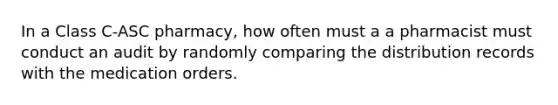 In a Class C-ASC pharmacy, how often must a a pharmacist must conduct an audit by randomly comparing the distribution records with the medication orders.