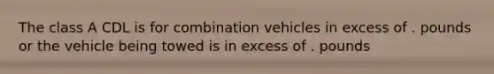 The class A CDL is for combination vehicles in excess of . pounds or the vehicle being towed is in excess of . pounds