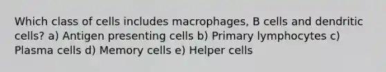 Which class of cells includes macrophages, B cells and dendritic cells? a) Antigen presenting cells b) Primary lymphocytes c) Plasma cells d) Memory cells e) Helper cells