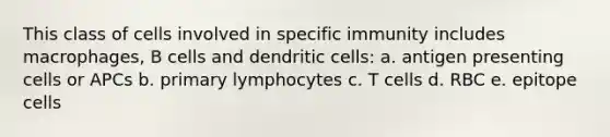 This class of cells involved in specific immunity includes macrophages, B cells and dendritic cells: a. antigen presenting cells or APCs b. primary lymphocytes c. T cells d. RBC e. epitope cells