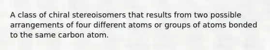 A class of chiral stereoisomers that results from two possible arrangements of four different atoms or groups of atoms bonded to the same carbon atom.