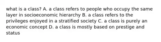 what is a class? A. a class refers to people who occupy the same layer in socioeconomic hierarchy B. a class refers to the privileges enjoyed in a stratified society C. a class is purely an economic concept D. a class is mostly based on prestige and status