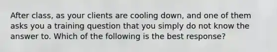 After class, as your clients are cooling down, and one of them asks you a training question that you simply do not know the answer to. Which of the following is the best response?