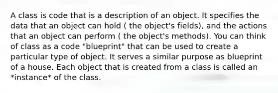 A class is code that is a description of an object. It specifies the data that an object can hold ( the object's fields), and the actions that an object can perform ( the object's methods). You can think of class as a code "blueprint" that can be used to create a particular type of object. It serves a similar purpose as blueprint of a house. Each object that is created from a class is called an *instance* of the class.