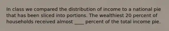 In class we compared the distribution of income to a national pie that has been sliced into portions. The wealthiest 20 percent of households received almost ____ percent of the total income pie.