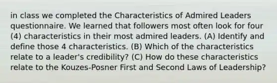 in class we completed the Characteristics of Admired Leaders questionnaire. We learned that followers most often look for four (4) characteristics in their most admired leaders. (A) Identify and define those 4 characteristics. (B) Which of the characteristics relate to a leader's credibility? (C) How do these characteristics relate to the Kouzes-Posner First and Second Laws of Leadership?