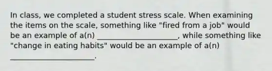 In class, we completed a student stress scale. When examining the items on the scale, something like "fired from a job" would be an example of a(n) _____________________, while something like "change in eating habits" would be an example of a(n) ______________________.