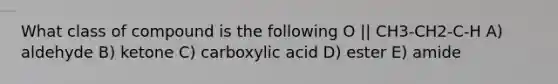 What class of compound is the following O || CH3-CH2-C-H A) aldehyde B) ketone C) carboxylic acid D) ester E) amide