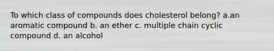 To which class of compounds does cholesterol belong? a.an aromatic compound b. an ether c. multiple chain cyclic compound d. an alcohol