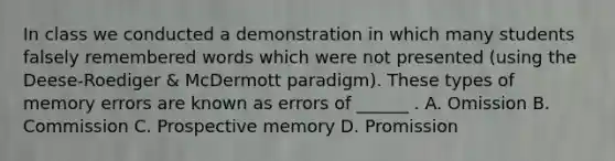 In class we conducted a demonstration in which many students falsely remembered words which were not presented (using the Deese-Roediger & McDermott paradigm). These types of memory errors are known as errors of ______ . A. Omission B. Commission C. Prospective memory D. Promission