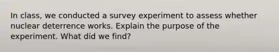 In class, we conducted a survey experiment to assess whether nuclear deterrence works. Explain the purpose of the experiment. What did we find?