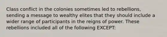 Class conflict in the colonies sometimes led to rebellions, sending a message to wealthy elites that they should include a wider range of participants in the reigns of power. These rebellions included all of the following EXCEPT: