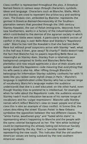 Class conflict is represented throughout the play, A Streetcar Named Desire in various ways through characters, symbols, ideas and language. Characters such as Blanche, Stella, Mitch and Stanley are used to represent the aristocracy and working class. The Dubois clan, embodied by Blanche, represents the genteel A-Streetcar-Named-Desiresociety of the Southern plantation owners that presided through the 19th century. Stanley Kowalski, the son of Polish immigrants, descends from new Southerners, works in a factory of the industrialized South, which contributed to the demise of the agrarian society in which Blanche and Stella were raised. A particularly evident section of conflict in the play is over Belle Reve and Stanley's "Napoleonic code". Blanche has told the Kowalski's that she had lost Belle Reve but without proof suspicions arrive with Stanley "well, what in the hell was it then, give away? To charity?" Stella doesn't take the fact that Blanche has no papers regarding Belle Reve as meaningful as Stanley does. Stanley from a relatively poor background compared to Stella and Blanches Belle Reve plantation and now would appreciate a slice of their assets and speaks about the Napoleonic code meaning that everything that his wife owns is also his. After riffling through Blanche's belongings for information Stanley subtlety confronts her with "it looks like you raided some stylish shops in Paris." Blanche's language is sophisticated unlike Stanley who has a narrow range of vocabulary. Blanche's language makes the audience understands that she is a well educated. on the other hand, even though Stanley tries to pretend he is intellectual, for example when he talks about the Napoleonic code, the audience assume Stanley hadn't much education because of his narrow range of vocabulary and his 'vulgar expressions'. Blanche calls Stanley names which reflect Blanche's view on lower people and of low class this is also an example of class conflict. In Scene One, the colors describing the street 'Elysian Fields' in New Orleans symbolize the opposition between the two different classes. The "white frame, weathered grey" and "faded white stairs" is representing what's happening to Blanche and the people with the same colonial background as her. The "dim white building" could be representing the already fading old American Society being engulfed by the sky, that's a "peculiar tender blue" representing the new south. This indicates that the old southern American values are being subdued by the new southern American values.