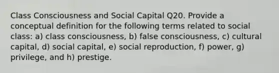 Class Consciousness and Social Capital Q20. Provide a conceptual definition for the following terms related to social class: a) class consciousness, b) false consciousness, c) cultural capital, d) social capital, e) social reproduction, f) power, g) privilege, and h) prestige.