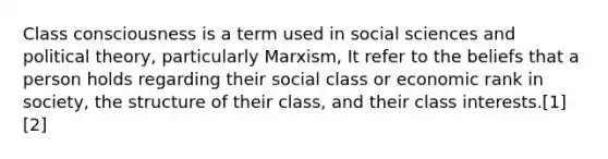 Class consciousness is a term used in social sciences and political theory, particularly Marxism, It refer to the beliefs that a person holds regarding their social class or economic rank in society, the structure of their class, and their class interests.[1][2]