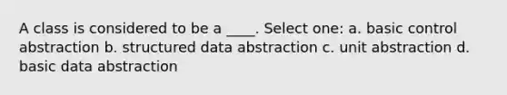 A class is considered to be a ____. Select one: a. basic control abstraction b. structured data abstraction c. unit abstraction d. basic data abstraction